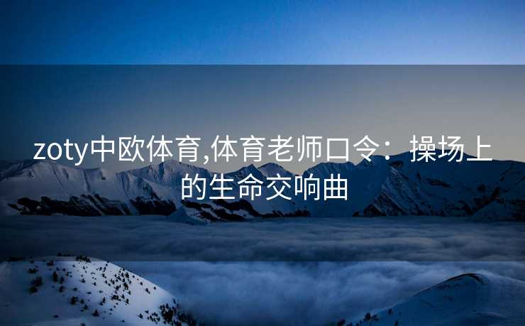 zoty中欧体育,体育老师口令：操场上的生命交响曲