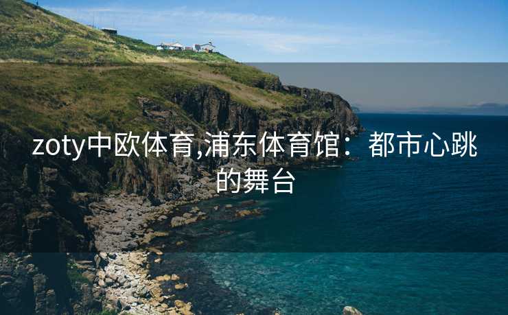 zoty中欧体育,浦东体育馆：都市心跳的舞台