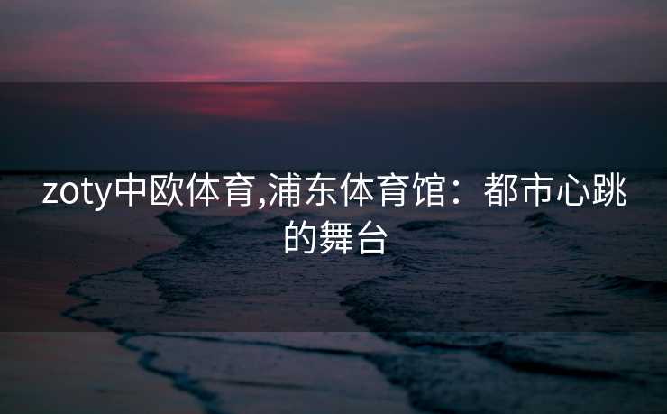 zoty中欧体育,浦东体育馆：都市心跳的舞台