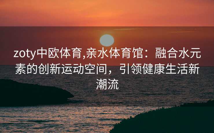 zoty中欧体育,亲水体育馆：融合水元素的创新运动空间，引领健康生活新潮流