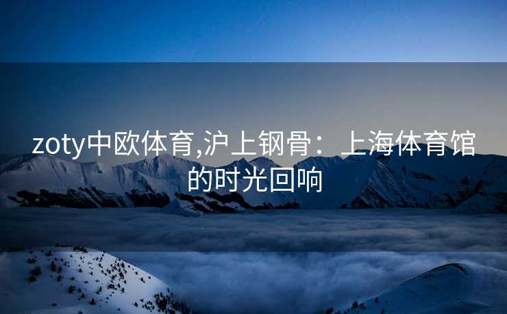 zoty中欧体育,沪上钢骨：上海体育馆的时光回响