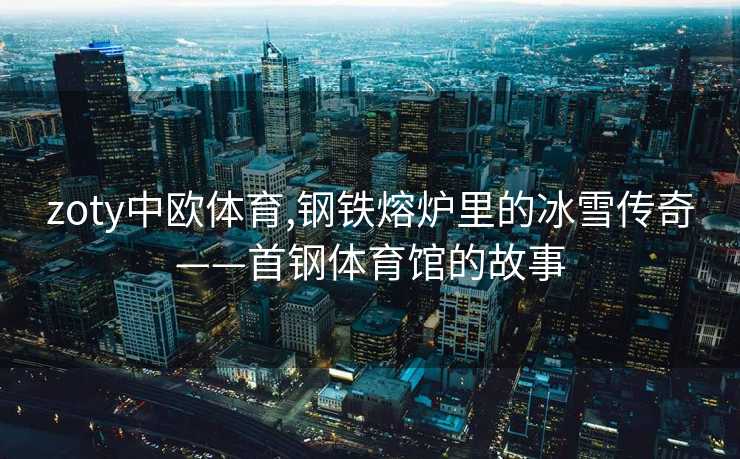 zoty中欧体育,钢铁熔炉里的冰雪传奇——首钢体育馆的故事
