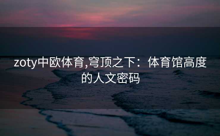 zoty中欧体育,穹顶之下:体育馆高度的人文密码 zoty中欧体育,穹顶之下:体育馆高度的人文密码