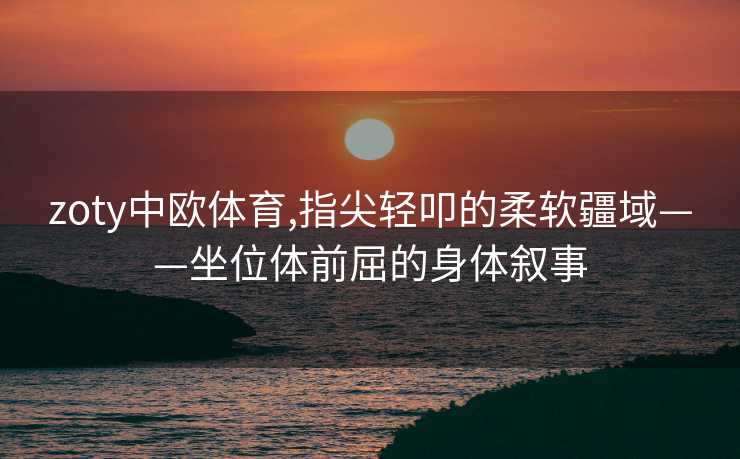 zoty中欧体育,指尖轻叩的柔软疆域——坐位体前屈的身体叙事