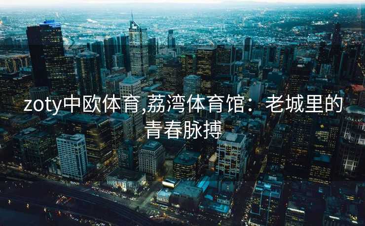 zoty中欧体育,荔湾体育馆:老城里的青春脉搏 zoty中欧体育,荔湾体育馆:老城里的青春脉搏