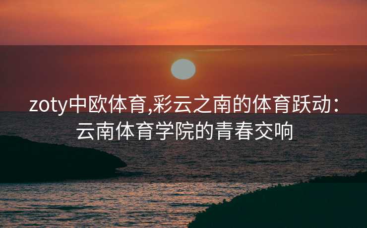 zoty中欧体育,彩云之南的体育跃动：云南体育学院的青春交响