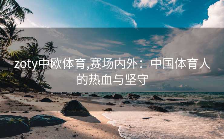 zoty中欧体育,赛场内外：中国体育人的热血与坚守