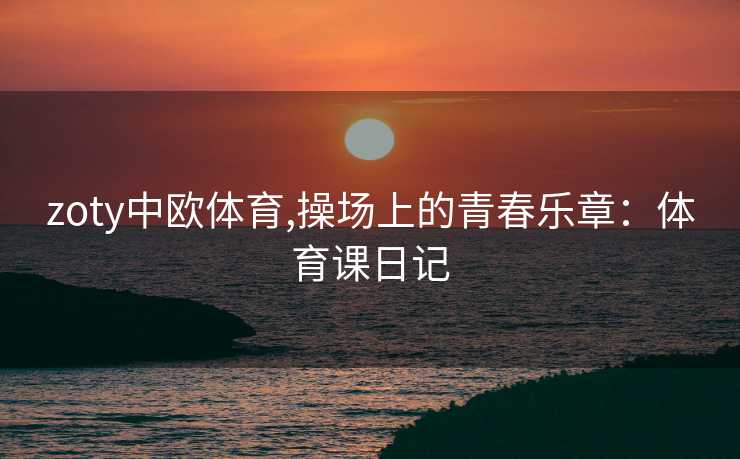 zoty中欧体育,操场上的青春乐章：体育课日记