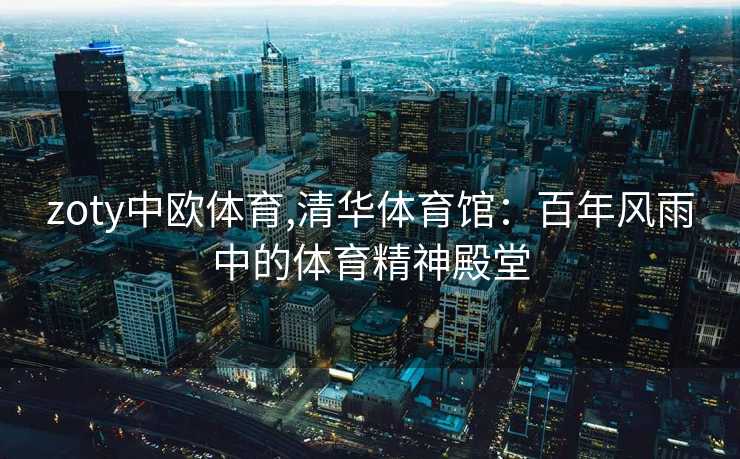 zoty中欧体育,清华体育馆:百年风雨中的体育精神殿堂 zoty中欧体育,清华体育馆:百年风雨中的体育精神殿堂