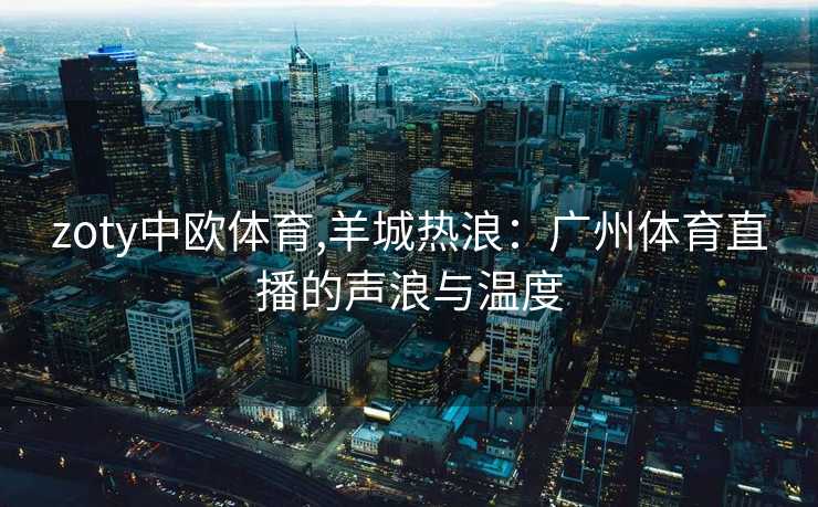 zoty中欧体育,羊城热浪：广州体育直播的声浪与温度