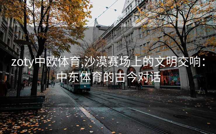 zoty中欧体育,沙漠赛场上的文明交响：中东体育的古今对话