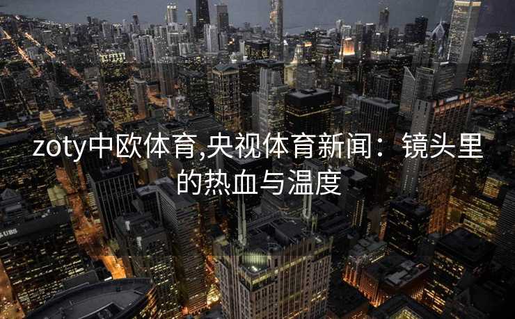 zoty中欧体育,央视体育新闻：镜头里的热血与温度