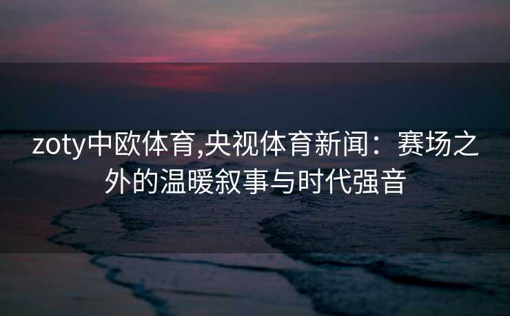 zoty中欧体育,央视体育新闻：赛场之外的温暖叙事与时代强音