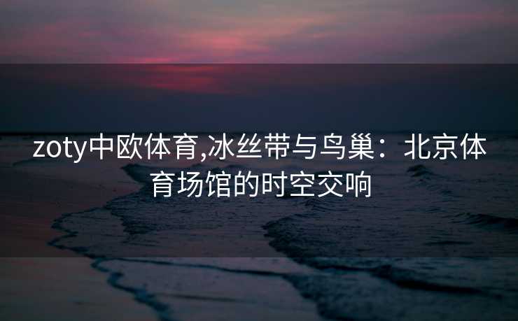 zoty中欧体育,冰丝带与鸟巢:北京体育场馆的时空交响 zoty中欧体育,冰丝带与鸟巢:北京体育场馆的时空交响