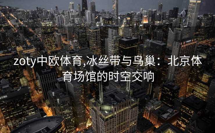 zoty中欧体育,冰丝带与鸟巢：北京体育场馆的时空交响