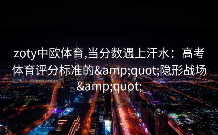 zoty中欧体育,当分数遇上汗水：高考体育评分标准的&quot;隐形战场&quot;