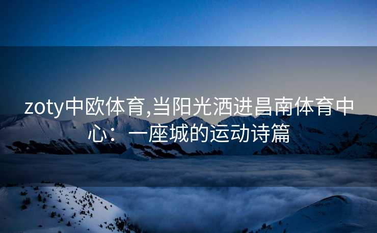 zoty中欧体育,当阳光洒进昌南体育中心：一座城的运动诗篇