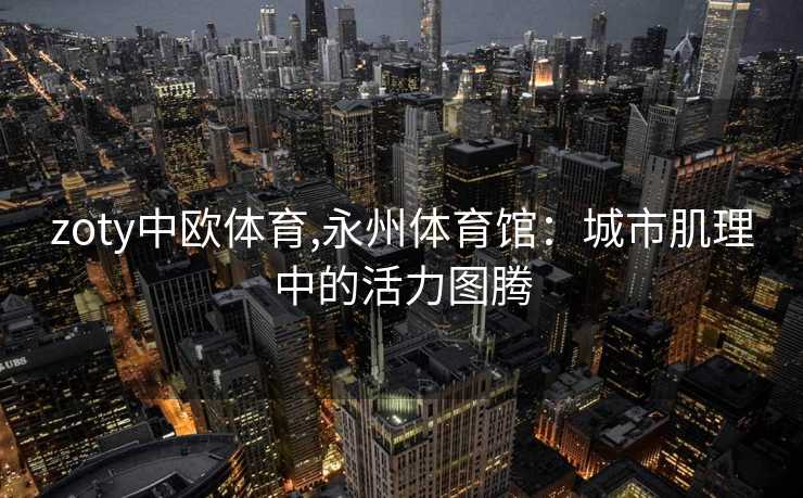 zoty中欧体育,永州体育馆：城市肌理中的活力图腾