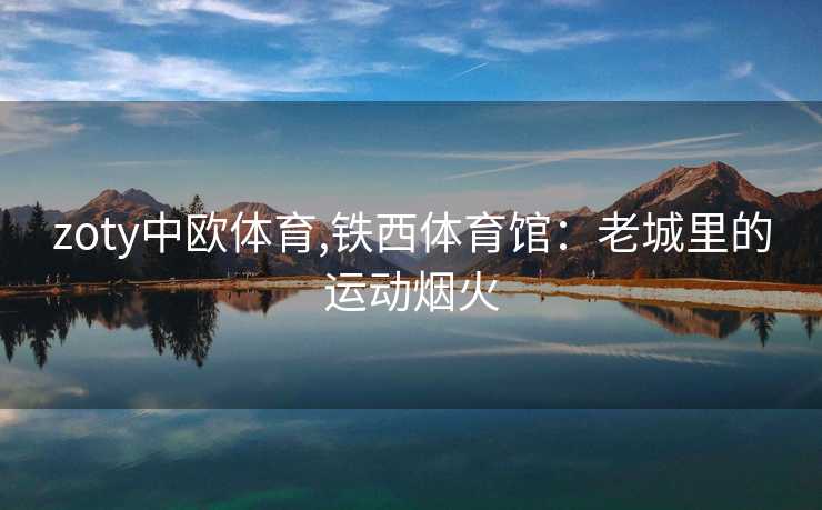zoty中欧体育,铁西体育馆:老城里的运动烟火 zoty中欧体育,铁西体育馆:老城里的运动烟火