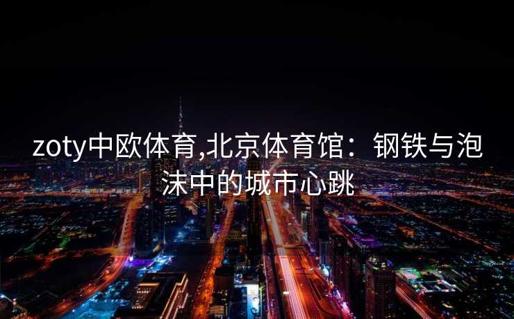 zoty中欧体育,北京体育馆：钢铁与泡沫中的城市心跳