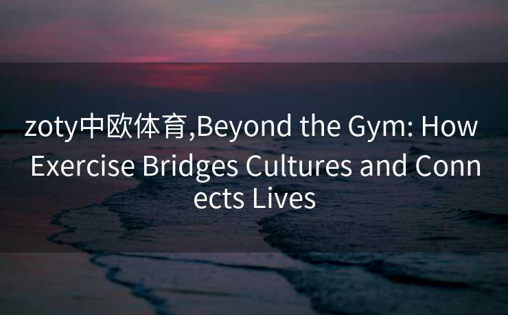 zoty中欧体育,Beyond the Gym: How Exercise Bridges Cultures and Connects Lives