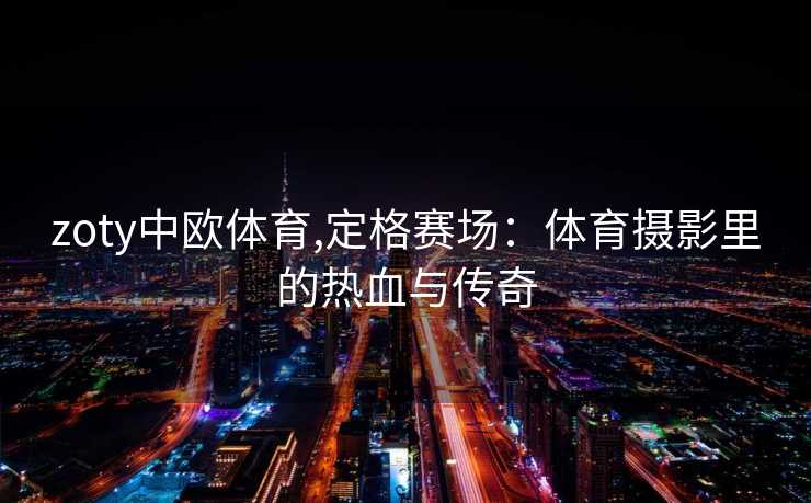zoty中欧体育,定格赛场：体育摄影里的热血与传奇