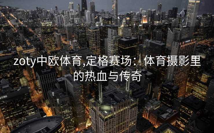 zoty中欧体育,定格赛场：体育摄影里的热血与传奇