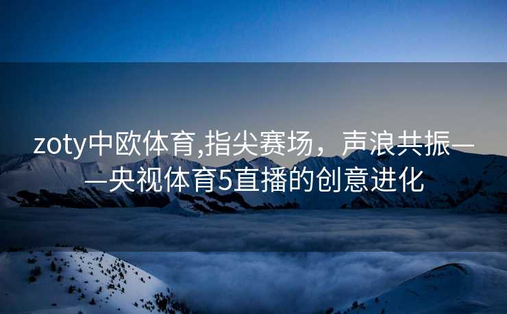 zoty中欧体育,指尖赛场，声浪共振——央视体育5直播的创意进化
