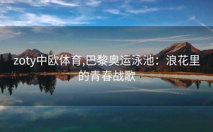 zoty中欧体育,巴黎奥运泳池：浪花里的青春战歌