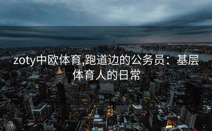 zoty中欧体育,跑道边的公务员:基层体育人的日常 zoty中欧体育,跑道边的公务员:基层体育人的日常