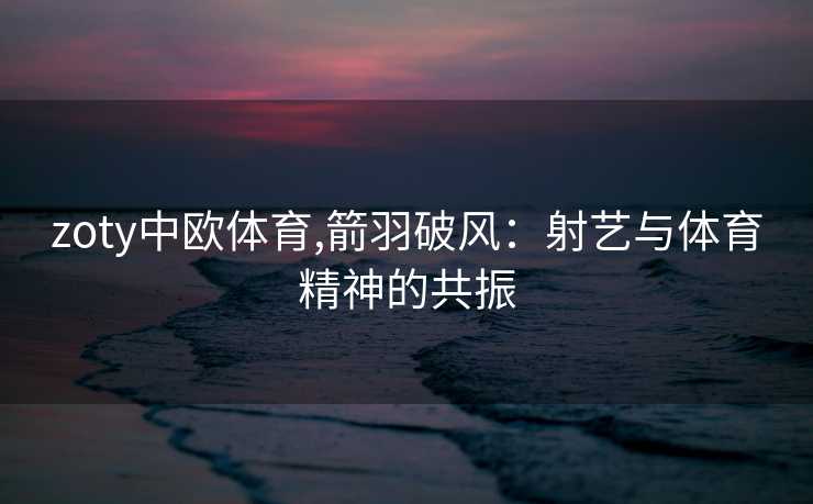 zoty中欧体育,箭羽破风：射艺与体育精神的共振