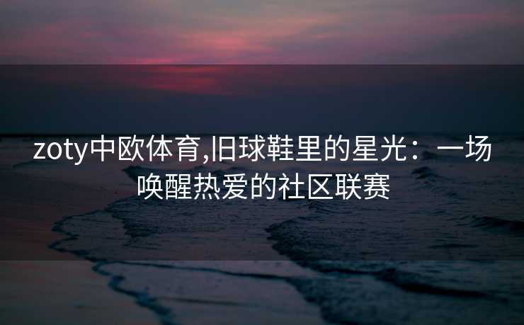 zoty中欧体育,旧球鞋里的星光:一场唤醒热爱的社区联赛 zoty中欧体育,旧球鞋里的星光:一场唤醒热爱的社区联赛